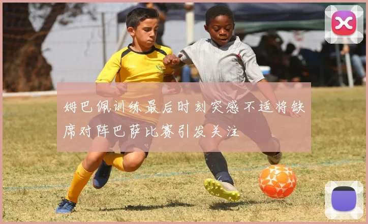 姆巴佩训练最后时刻突感不适将缺席对阵巴萨比赛引发关注
