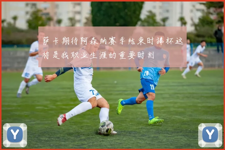 萨卡期待阿森纳赛季结束时捧杯这将是我职业生涯的重要时刻