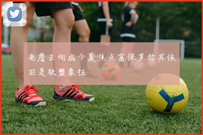 老詹去向成今夏焦点富保罗称其依旧是联盟象征