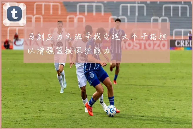 马刺应为文班寻找合适大个子搭档以增强篮板保护能力