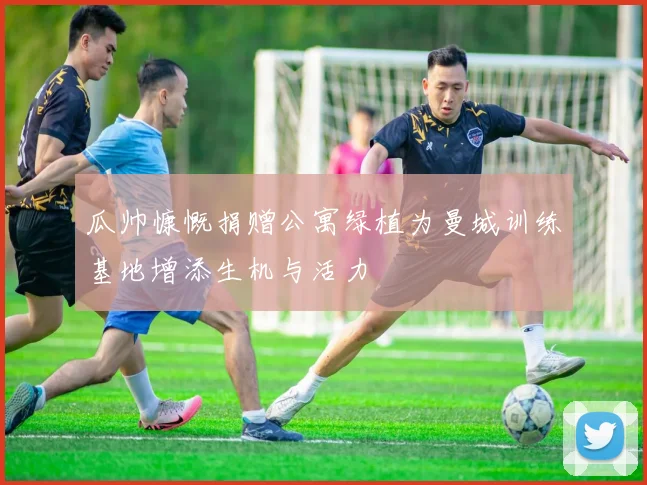 瓜帅慷慨捐赠公寓绿植为曼城训练基地增添生机与活力