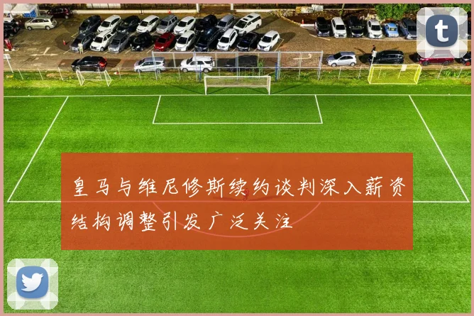 皇马与维尼修斯续约谈判深入薪资结构调整引发广泛关注