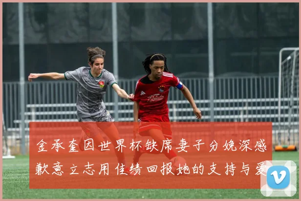 金承奎因世界杯缺席妻子分娩深感歉意立志用佳绩回报她的支持与爱