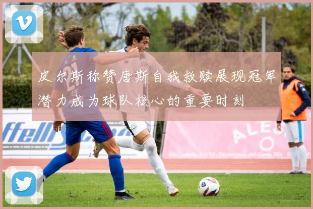 皮尔斯称赞唐斯自我救赎展现冠军潜力成为球队核心的重要时刻