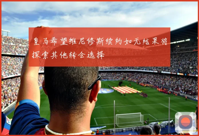 皇马希望维尼修斯续约如无结果将探索其他转会选择