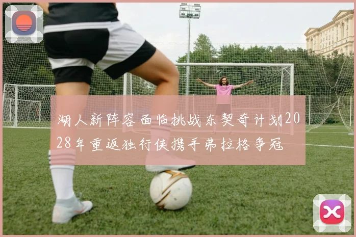 湖人新阵容面临挑战东契奇计划2028年重返独行侠携手弗拉格争冠