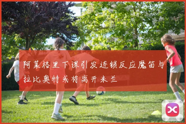 阿莱格里下课引发连锁反应魔笛与拉比奥特或将离开米兰