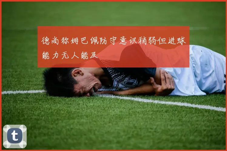 德尚称姆巴佩防守意识稍弱但进球能力无人能及