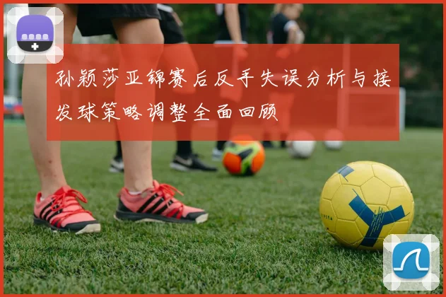 孙颖莎亚锦赛后反手失误分析与接发球策略调整全面回顾