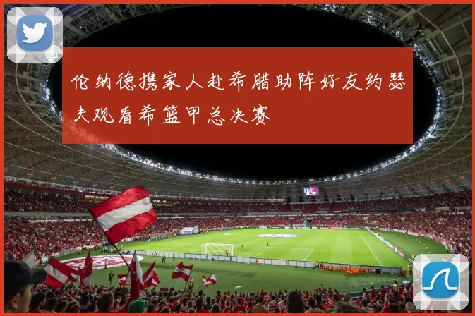 伦纳德携家人赴希腊助阵好友约瑟夫观看希篮甲总决赛