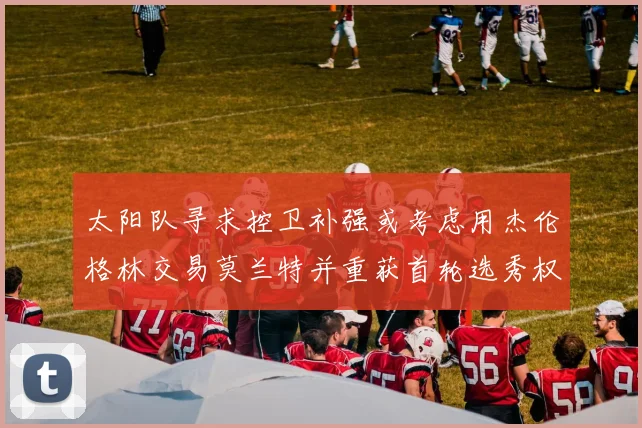 太阳队寻求控卫补强或考虑用杰伦格林交易莫兰特并重获首轮选秀权