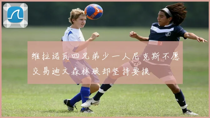 维拉诺瓦四兄弟少一人尼克斯不愿交易迪文森林狼却坚持要换