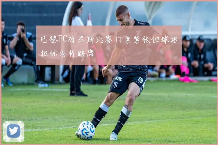 巴黎FC对尼斯比赛门票紧张但球迷担忧或将缺席
