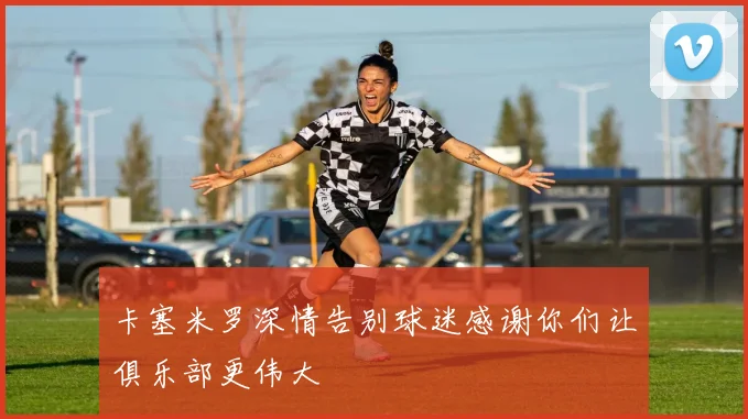 卡塞米罗深情告别球迷感谢你们让俱乐部更伟大