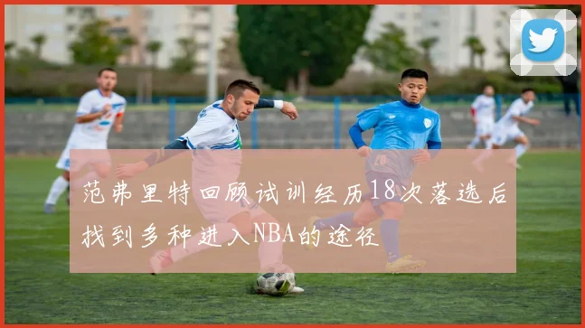 范弗里特回顾试训经历18次落选后找到多种进入NBA的途径
