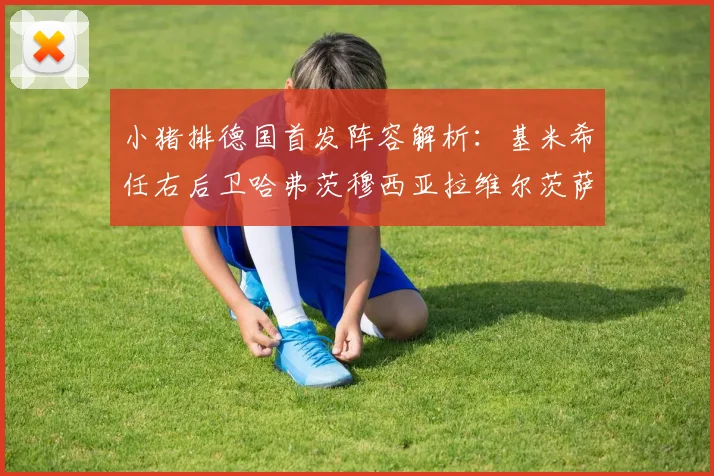 小猪排德国首发阵容解析：基米希任右后卫哈弗茨穆西亚拉维尔茨萨内齐聚一堂