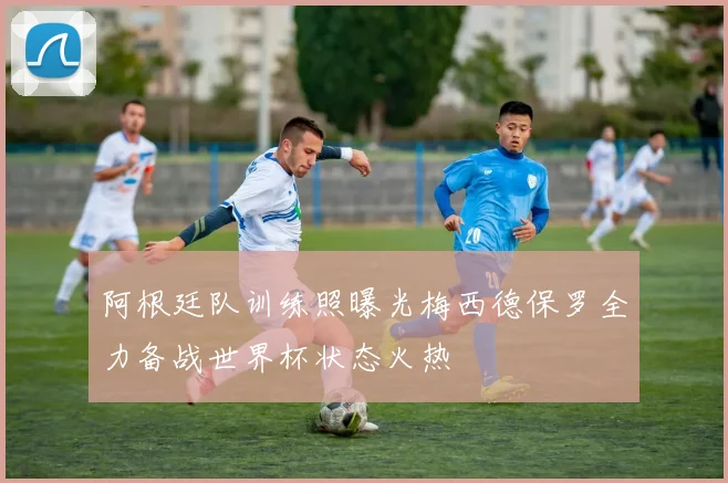 阿根廷队训练照曝光梅西德保罗全力备战世界杯状态火热