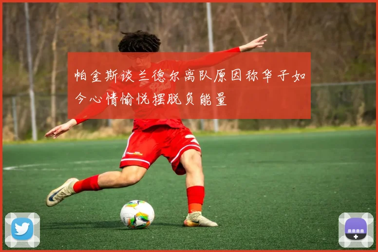 帕金斯谈兰德尔离队原因称华子如今心情愉悦摆脱负能量