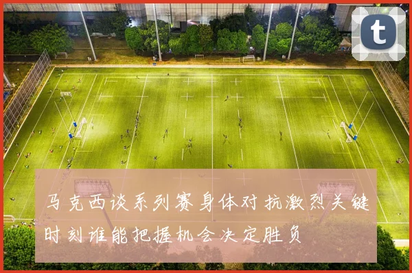 马克西谈系列赛身体对抗激烈关键时刻谁能把握机会决定胜负