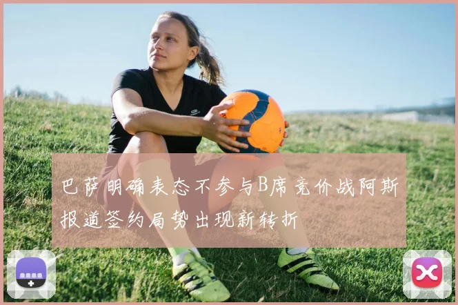巴萨明确表态不参与B席竞价战阿斯报道签约局势出现新转折