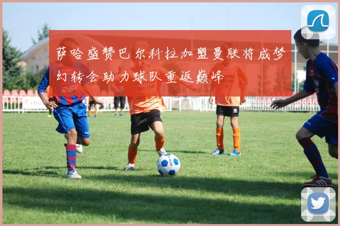萨哈盛赞巴尔科拉加盟曼联将成梦幻转会助力球队重返巅峰